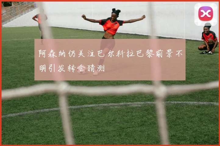 阿森纳仍关注巴尔科拉巴黎前景不明引发转会猜测